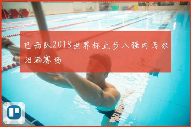 巴西队2018世界杯止步八强内马尔泪洒赛场