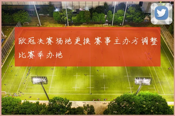 欧冠决赛场地更换 赛事主办方调整比赛举办地