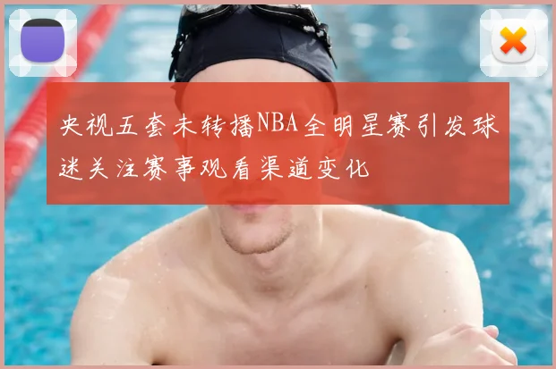 央视五套未转播NBA全明星赛引发球迷关注赛事观看渠道变化