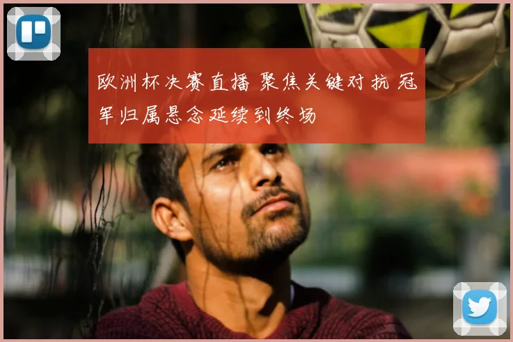 欧洲杯决赛直播 聚焦关键对抗 冠军归属悬念延续到终场