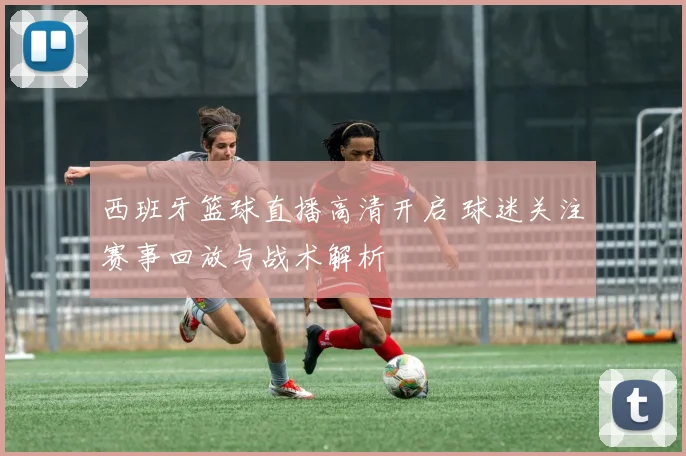 西班牙篮球直播高清开启 球迷关注赛事回放与战术解析