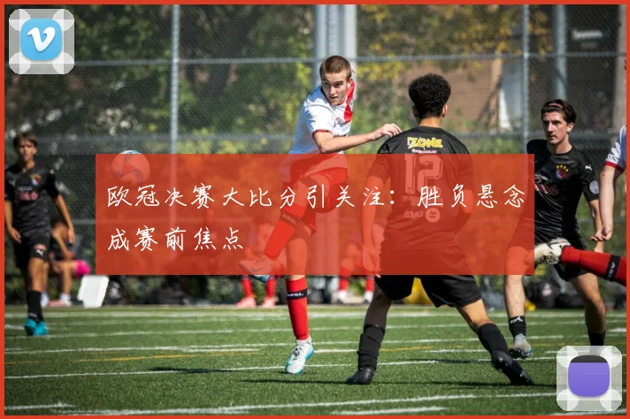 欧冠决赛大比分引关注:胜负悬念成赛前焦点