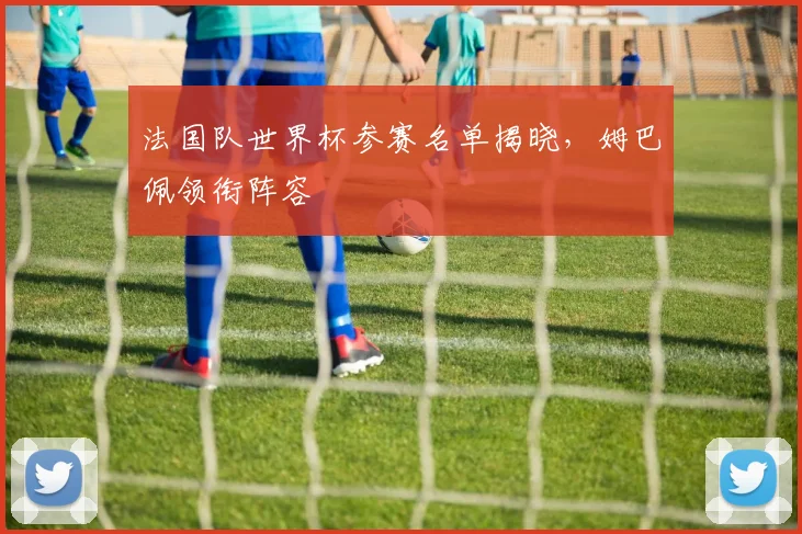 法国队世界杯参赛名单揭晓,姆巴佩领衔阵容