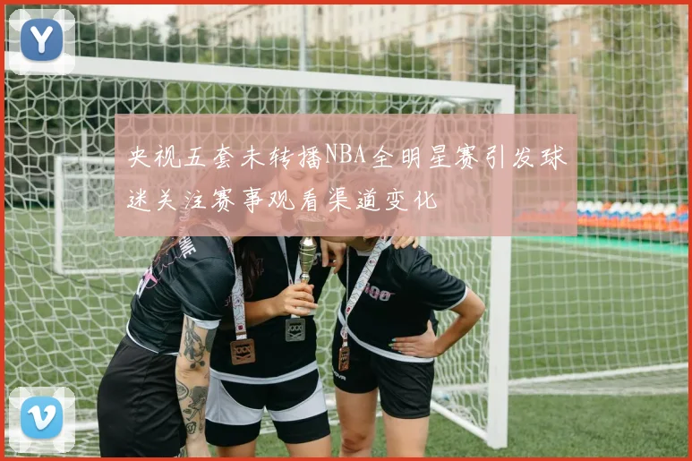 央视五套未转播NBA全明星赛引发球迷关注赛事观看渠道变化