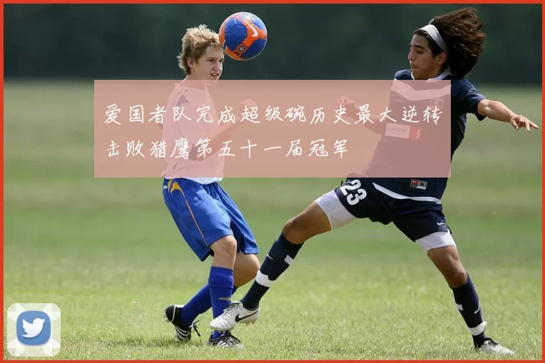 爱国者队完成超级碗历史最大逆转击败猎鹰第五十一届冠军